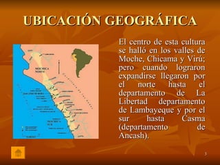 UBICACIÓN GEOGRÁFICA El centro de esta cultura se halló en los valles de Moche, Chicama y Virú; pero cuando lograron expandirse llegaron por el norte hasta el departamento de La Libertad departamento de Lambayeque y por el sur hasta Casma (departamento de Ancash). 