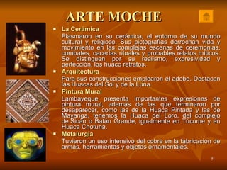 ARTE MOCHE La Cerámica   Plasmaron en su cerámica, el entorno de su mundo cultural y religioso. Sus pictografías derrochan vida y movimiento en las complejas escenas de ceremonias, combates, cacerías rituales y probables relatos míticos. Se distinguen por su realismo, expresividad y perfección, los huaco retratos.  Arquitectura Para sus construcciones emplearon el adobe. Destacan las Huacas del Sol y de la Luna Pintura Mural Lambayeque presenta importantes expresiones de pintura mural, además de las que terminaron por desaparecer, como las de la Huaca Pintada y las de Mayanga, tenemos la Huaca del Loro, del complejo de Sicán o Batán Grande, igualmente en Túcume y en Huaca Chotuna. Metalurgia Tuvieron un uso intensivo del cobre en la fabricación de armas, herramientas y objetos ornamentales.  