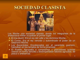 SOCIEDAD CLASISTA Los Moche una sociedad clasista, donde los integrantes de la aristocracia militar ocupaban el primer lugar.  El Cie-Quich: Era el rey del valle y los dominios Moche. El Coriec: Era el rey vencido y subordinado al poder de un soberano Moche. Los Sacerdotes: Encabezados por el sacerdote guerrero, habitaban en los templos de forma piramidal. El Pueblo: Agrupaba a campesinos y pescadores quienes vestían en forma sencilla y desempeñaban labores agrícolas, de pesca o artesanías . 