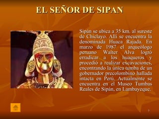 EL SEÑOR DE SIPAN Sipán se ubica a 35 km. al sureste de Chiclayo. Allí se encuentra la denominada Huaca Rajada. En marzo de 1987 el arqueólogo peruano Walter Alva logró erradicar a los huaqueros y procedió a realizar excavaciones, encontrando la única tumba de un gobernador precolombino hallada intacta en Perú. Actualmente se encuentra en el Museo Tumbas Reales de Sipán, en Lambayeque. 