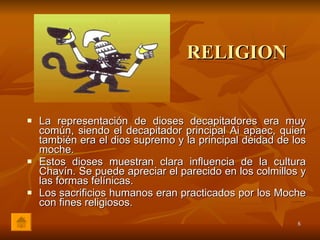 RELIGION La representación de dioses decapitadores era muy común, siendo el decapitador principal Ai apaec, quien también era el dios supremo y la principal deidad de los moche. Estos dioses muestran clara influencia de la cultura Chavín. Se puede apreciar el parecido en los colmillos y las formas felínicas. Los sacrificios humanos eran practicados por los Moche con fines religiosos. 