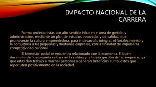 IMPACTO NACIONAL DE LA
CARRERA
Forma profesionistas con alto sentido ético en el área de gestión y
administración, mediante un plan de estudios innovador y de calidad, que
promoverán la cultura emprendedora, para el desarrollo integral, el fortalecimiento y
la consultoría a las pequeñas y medianas empresas, con la finalidad de impulsar la
competitividad nacional.
El bienestar social se encuentra relacionado con la economía. El buen
desarrollo de la economía se basa en la solidez y la buena gestión de las empresas, ya
que estas dan trabajo a muchas personas y generan beneficios e impuestos que
repercuten positivamente en la sociedad.
 