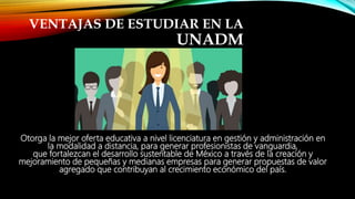 VENTAJAS DE ESTUDIAR EN LA
UNADM
Otorga la mejor oferta educativa a nivel licenciatura en gestión y administración en
la modalidad a distancia, para generar profesionistas de vanguardia,
que fortalezcan el desarrollo sustentable de México a través de la creación y
mejoramiento de pequeñas y medianas empresas para generar propuestas de valor
agregado que contribuyan al crecimiento económico del país.
 