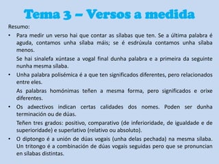 Tema 3 – Versos a medida
Resumo:
• Para medir un verso hai que contar as sílabas que ten. Se a última palabra é
aguda, contamos unha sílaba máis; se é esdrúxula contamos unha sílaba
menos.
Se hai sinalefa xúntase a vogal final dunha palabra e a primeira da seguinte
nunha mesma sílaba.
• Unha palabra polisémica é a que ten significados diferentes, pero relacionados
entre eles.
As palabras homónimas teñen a mesma forma, pero significados e orixe
diferentes.
• Os adxectivos indican certas calidades dos nomes. Poden ser dunha
terminación ou de dúas.
Teñen tres grados: positivo, comparativo (de inferioridade, de igualdade e de
superioridade) e superlativo (relativo ou absoluto).
• O diptongo é a unión de dúas vogais (unha delas pechada) na mesma sílaba.
Un tritongo é a combinación de dúas vogais seguidas pero que se pronuncian
en sílabas distintas.

 