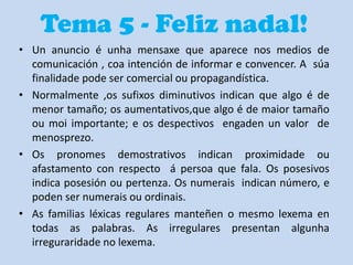 Tema 5 - Feliz nadal!
• Un anuncio é unha mensaxe que aparece nos medios de
comunicación , coa intención de informar e convencer. A súa
finalidade pode ser comercial ou propagandística.
• Normalmente ,os sufixos diminutivos indican que algo é de
menor tamaño; os aumentativos,que algo é de maior tamaño
ou moi importante; e os despectivos engaden un valor de
menosprezo.
• Os pronomes demostrativos indican proximidade ou
afastamento con respecto á persoa que fala. Os posesivos
indica posesión ou pertenza. Os numerais indican número, e
poden ser numerais ou ordinais.
• As familias léxicas regulares manteñen o mesmo lexema en
todas as palabras. As irregulares presentan algunha
irreguraridade no lexema.

 
