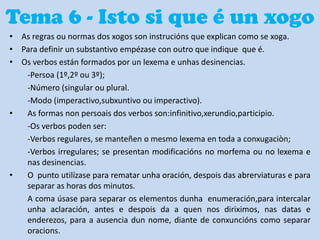 Tema 6 - Isto si que é un xogo
• As regras ou normas dos xogos son instrucións que explican como se xoga.
• Para definir un substantivo empézase con outro que indique que é.
• Os verbos están formados por un lexema e unhas desinencias.
-Persoa (1º,2º ou 3º);
-Número (singular ou plural.
-Modo (imperactivo,subxuntivo ou imperactivo).
•
As formas non persoais dos verbos son:infinitivo,xerundio,participio.
-Os verbos poden ser:
-Verbos regulares, se manteñen o mesmo lexema en toda a conxugaciòn;
-Verbos irregulares; se presentan modificacións no morfema ou no lexema e
nas desinencias.
•
O punto utilízase para rematar unha oración, despois das abrerviaturas e para
separar as horas dos minutos.
A coma úsase para separar os elementos dunha enumeración,para intercalar
unha aclaración, antes e despois da a quen nos diriximos, nas datas e
enderezos, para a ausencia dun nome, diante de conxuncións como separar
oracions.

 