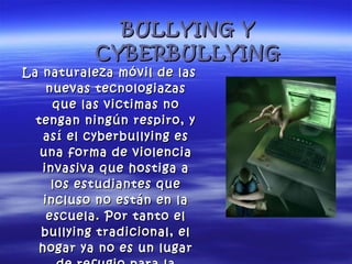 BULLYING Y CYBERBULLYING La naturaleza móvil de las nuevas tecnologiazas que las victimas no tengan ningún respiro, y así el cyberbullying es una forma de violencia invasiva que hostiga a los estudiantes que incluso no están en la escuela. Por tanto el bullying tradicional, el hogar ya no es un lugar de refugio para la victima. 