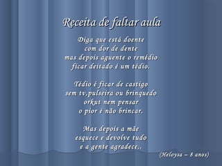 Receita de faltar aulaReceita de faltar aula
Diga que está doenteDiga que está doente
com dor de dentecom dor de dente
mas depois aguente o remédiomas depois aguente o remédio
ficar deitado é um tédio.ficar deitado é um tédio.
Tédio é ficar de castigoTédio é ficar de castigo
sem tv,pulseira ou brinquedosem tv,pulseira ou brinquedo
orkut nem pensarorkut nem pensar
o pior é não brincar.o pior é não brincar.
Mas depois a mãeMas depois a mãe
esquece e devolve tudoesquece e devolve tudo
e a gente agradece..e a gente agradece..
(Heloysa – 8 anos)(Heloysa – 8 anos)
 
