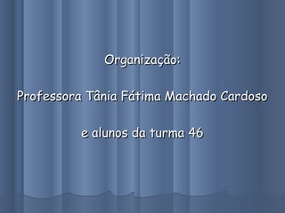 Organização:Organização:
Professora Tânia Fátima Machado CardosoProfessora Tânia Fátima Machado Cardoso
e alunos da turma 46e alunos da turma 46
 