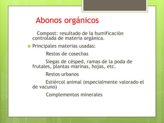 Abonos orgánicos
      Compost: resultado de la humificación
    controlada de materia orgánica.
   Principales materias usadas:
         Restos de cosechas
          Siegas de césped, ramas de la poda de
    frutales, plantas marinas, hojas, etc.
         Restos urbanos
         Estiércol animal (especialmente valorado el
    de vacuno)
         Complementos minerales
 