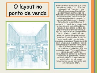 O layout no      Parece difícil acreditar que uma
                    simples mudança na altura de
                       uma gôndola, ou nas cores

ponto de venda
                     utilizadas nas paredes da loja
                      podem fazer a diferença no
                  faturamento de uma perfumaria
                     no final do mês. O consumidor
                    pode até não prestar atenção
                     nesses detalhes, mas o simples
                      fato de ele se sentir bem e à
                 vontade na sua loja, encontrando
                     o que deseja sem dificuldade,
                    fará com que ele se lembre da
                    experiência vivenciada na sua
                 loja ao decidir onde comprar em
                      uma próxima oportunidade.
                     Hoje, os donos de perfumarias
                   estão abrindo os olhos e vendo
                       essa realidade, procurando
                 atualizar os seus pontos de acordo
                  com uma nova realidade. Eles já
                   sabem que investir no layout da
                        loja é essencial para atrair
                 consumidores e até estimulá-los a
                   comprar mais. “Para o retalhista,
                           vale a pena investir na
                  layoutização, porque o aumento
                     nos lucros é garantido. Temos
                    acompanhado a melhoria nos
                          resultados das lojas que
                  reformamos e esse aumento gira
                             em torno de 40%”,.
 