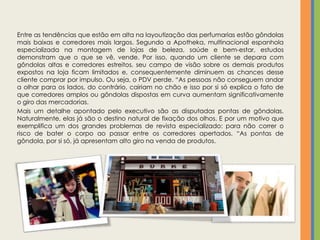Entre as tendências que estão em alta na layoutização das perfumarias estão gôndolas
mais baixas e corredores mais largos. Segundo a Apotheka, multinacional espanhola
especializada na montagem de lojas de beleza, saúde e bem-estar, estudos
demonstram que o que se vê, vende. Por isso, quando um cliente se depara com
gôndolas altas e corredores estreitos, seu campo de visão sobre os demais produtos
expostos na loja ficam limitados e, consequentemente diminuem as chances desse
cliente comprar por impulso. Ou seja, o PDV perde. “As pessoas não conseguem andar
a olhar para os lados, do contrário, cairiam no chão e isso por si só explica o fato de
que corredores amplos ou gôndolas dispostas em curva aumentam significativamente
o giro das mercadorias.
Mais um detalhe apontado pelo executivo são as disputadas pontas de gôndolas.
Naturalmente, elas já são o destino natural de fixação dos olhos. E por um motivo que
exemplifica um dos grandes problemas de revista especializado: para não correr o
risco de bater o corpo ao passar entre os corredores apertados. “As pontas de
gôndola, por si só, já apresentam alto giro na venda de produtos.
 