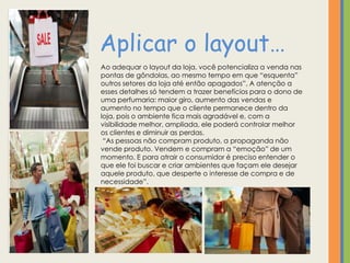 Aplicar o layout…
Ao adequar o layout da loja, você potencializa a venda nas
pontas de gôndolas, ao mesmo tempo em que “esquenta”
outros setores da loja até então apagados”, A atenção a
esses detalhes só tendem a trazer benefícios para o dono de
uma perfumaria: maior giro, aumento das vendas e
aumento no tempo que o cliente permanece dentro da
loja, pois o ambiente fica mais agradável e, com a
visibilidade melhor, ampliada, ele poderá controlar melhor
os clientes e diminuir as perdas.
 “As pessoas não compram produto, a propaganda não
vende produto. Vendem e compram a “emoção” de um
momento. E para atrair o consumidor é preciso entender o
que ele foi buscar e criar ambientes que façam ele desejar
aquele produto, que desperte o interesse de compra e de
necessidade”.
 