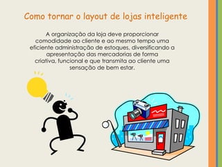 Como tornar o layout de lojas inteligente
       A organização da loja deve proporcionar
   comodidade ao cliente e ao mesmo tempo uma
 eficiente administração de estoques, diversificando a
        apresentação das mercadorias de forma
   criativa, funcional e que transmita ao cliente uma
                 sensação de bem estar.
 