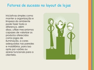 Fatores de sucesso no layout de lojas

Iniciativas simples como
manter a organização e
limpeza do ambiente
pode fazer toda a
diferença, além
disso, utilize mecanismos
capazes de valorizar os
produtos oferecidos
como jogos de
iluminação, a cores
adequadas nas paredes
e mobiliários, para isso
opte por varões ou
araras funcionais para a
clientela.
 