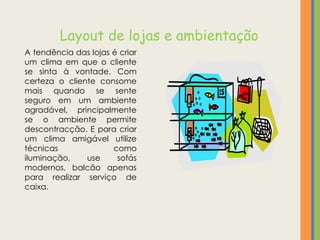 Layout de lojas e ambientação
A tendência das lojas é criar
um clima em que o cliente
se sinta à vontade. Com
certeza o cliente consome
mais quando se sente
seguro em um ambiente
agradável, principalmente
se o ambiente permite
descontracção. E para criar
um clima amigável utilize
técnicas              como
iluminação,    use     sofás
modernos, balcão apenas
para realizar serviço de
caixa.
 