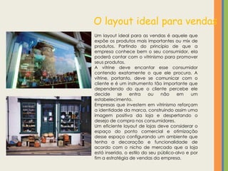 O layout ideal para vendas
Um layout ideal para as vendas é aquele que
expõe os produtos mais importantes ou mix de
produtos. Partindo do princípio de que a
empresa conhece bem o seu consumidor, ela
poderá contar com o vitrinismo para promover
seus produtos.
A vitrine deve encantar esse consumidor
contendo exatamente o que ele procura. A
vitrine, portanto, deve se comunicar com o
cliente e é um instrumento tão importante que
dependendo do que o cliente percebe ele
decide      se   entra    ou    não    em     um
estabelecimento.
Empresas que investem em vitrinismo reforçam
a identidade da marca, construindo assim uma
imagem positiva da loja e despertando o
desejo de compra nos consumidores.
Um eficiente layout de lojas deve considerar o
espaço do ponto comercial e otimização
desse espaço configurando um ambiente que
tenha a decoração e funcionalidade de
acordo com o nicho de mercado que a loja
está inserida, o estilo do seu público-alvo e por
fim a estratégia de vendas da empresa.
 