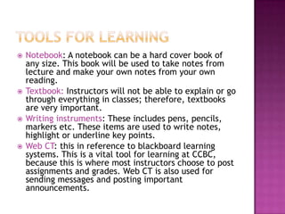    Notebook: A notebook can be a hard cover book of
    any size. This book will be used to take notes from
    lecture and make your own notes from your own
    reading.
   Textbook: Instructors will not be able to explain or go
    through everything in classes; therefore, textbooks
    are very important.
   Writing instruments: These includes pens, pencils,
    markers etc. These items are used to write notes,
    highlight or underline key points.
   Web CT: this in reference to blackboard learning
    systems. This is a vital tool for learning at CCBC,
    because this is where most instructors choose to post
    assignments and grades. Web CT is also used for
    sending messages and posting important
    announcements.
 