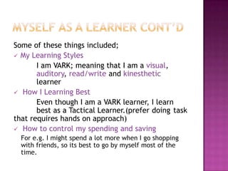 Some of these things included;
 My Learning Styles
       I am VARK; meaning that I am a visual,
       auditory, read/write and kinesthetic
       learner
 How I Learning Best
       Even though I am a VARK learner, I learn
       best as a Tactical Learner.(prefer doing task
that requires hands on approach)
 How to control my spending and saving
  For e.g. I might spend a lot more when I go shopping
  with friends, so its best to go by myself most of the
  time.
 