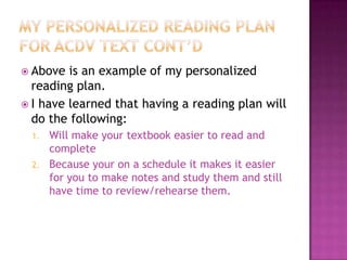  Above  is an example of my personalized
  reading plan.
 I have learned that having a reading plan will
  do the following:
  1.   Will make your textbook easier to read and
       complete
  2.   Because your on a schedule it makes it easier
       for you to make notes and study them and still
       have time to review/rehearse them.
 