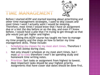 Before I started ACDV and started learning about prioritizing and
other time management strategies, I used to skip classes and
most times I went I actually went I would be sleeping.
Therefore, most times I would know that I have an assignment
due or a test the day before or on the day, and even if I knew
before, I would have a pile that I’m trying to get through so that
pile would just get higher and higher.
         Taking this ACDV course has taught me how to manage
my time properly and the steps on how to better my time
management skills. These include:
1.   Scheduling my classes for my most alert times. Therefore I
     wont fall asleep during class.
2.   Not only should I schedule at my most alert times, but I
     must go to class therefore I won’t be spending study and
     homework time writing notes.
3.   Prioritize: Sort tasks or assignment from highest to lowest.
     Most important tasks should be your highest priority.
     Assignments that have closer due dates should be done first.
 