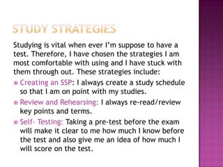 Studying is vital when ever I’m suppose to have a
test. Therefore, I have chosen the strategies I am
most comfortable with using and I have stuck with
them through out. These strategies include:
 Creating an SSP: I always create a study schedule
  so that I am on point with my studies.
 Review and Rehearsing: I always re-read/review
  key points and terms.
 Self- Testing: Taking a pre-test before the exam
  will make it clear to me how much I know before
  the test and also give me an idea of how much I
  will score on the test.
 