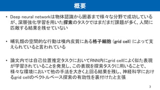概要
• Deep neural networkは物体認識から囲碁まで様々な分野で成功している
が、深層強化学習を用いた探索のタスクではまだまだ課題が多く、人間に
匹敵する結果を残せていない
• 哺乳類の空間的な行動は嗅内皮質にある格子細胞 (...