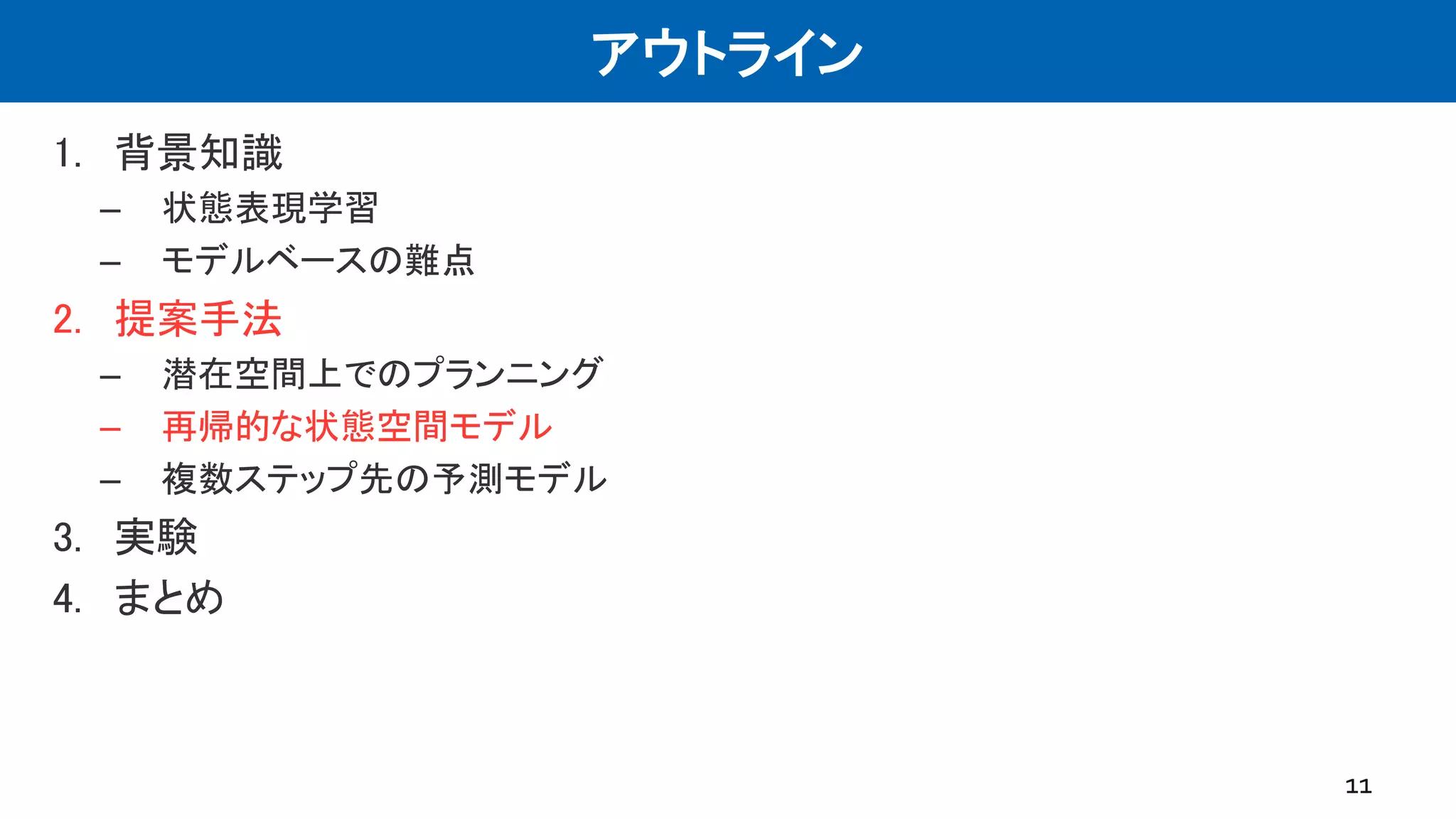 アウトライン
1. 背景知識
– 状態表現学習
– モデルベースの難点
2. 提案手法
– 潜在空間上でのプランニング
– 再帰的な状態空間モデル
– 複数ステップ先の予測モデル
3. 実験
4. まとめ
11
 
