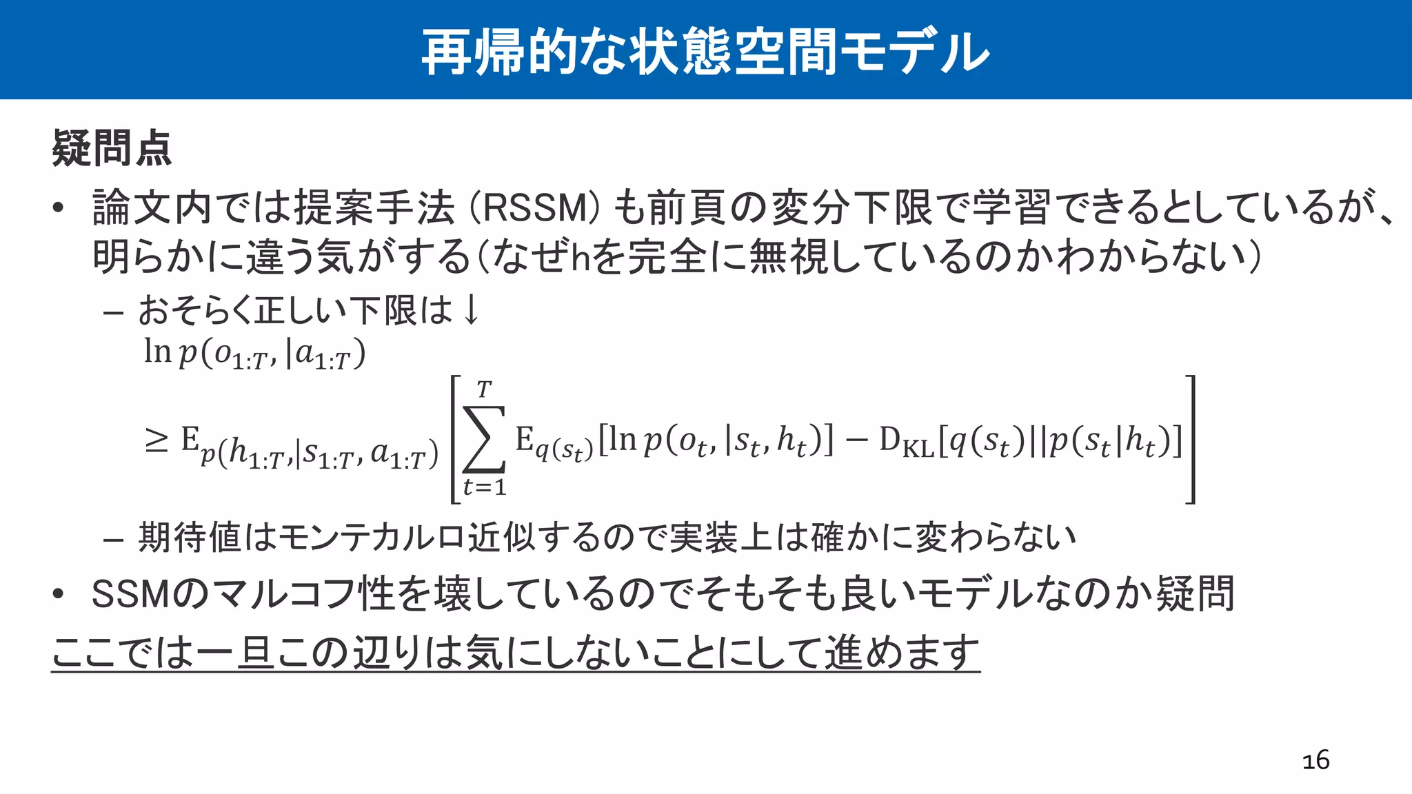 再帰的な状態空間モデル
疑問点
• 論文内では提案手法 (RSSM) も前頁の変分下限で学習できるとしているが、
明らかに違う気がする（なぜhを完全に無視しているのかわからない）
– おそらく正しい下限は↓
ln 𝑝(𝑜1:𝑇, |𝑎1:𝑇)
≥ E 𝑝 ℎ1:𝑇, 𝑠1:𝑇, 𝑎1:𝑇
𝑡=1
𝑇
E 𝑞 𝑠 𝑡
ln 𝑝 𝑜𝑡, 𝑠𝑡, ℎ 𝑡 − DKL[𝑞(𝑠𝑡)||𝑝(𝑠𝑡|ℎ 𝑡)]
– 期待値はモンテカルロ近似するので実装上は確かに変わらない
• SSMのマルコフ性を壊しているのでそもそも良いモデルなのか疑問
ここでは一旦この辺りは気にしないことにして進めます
16
 