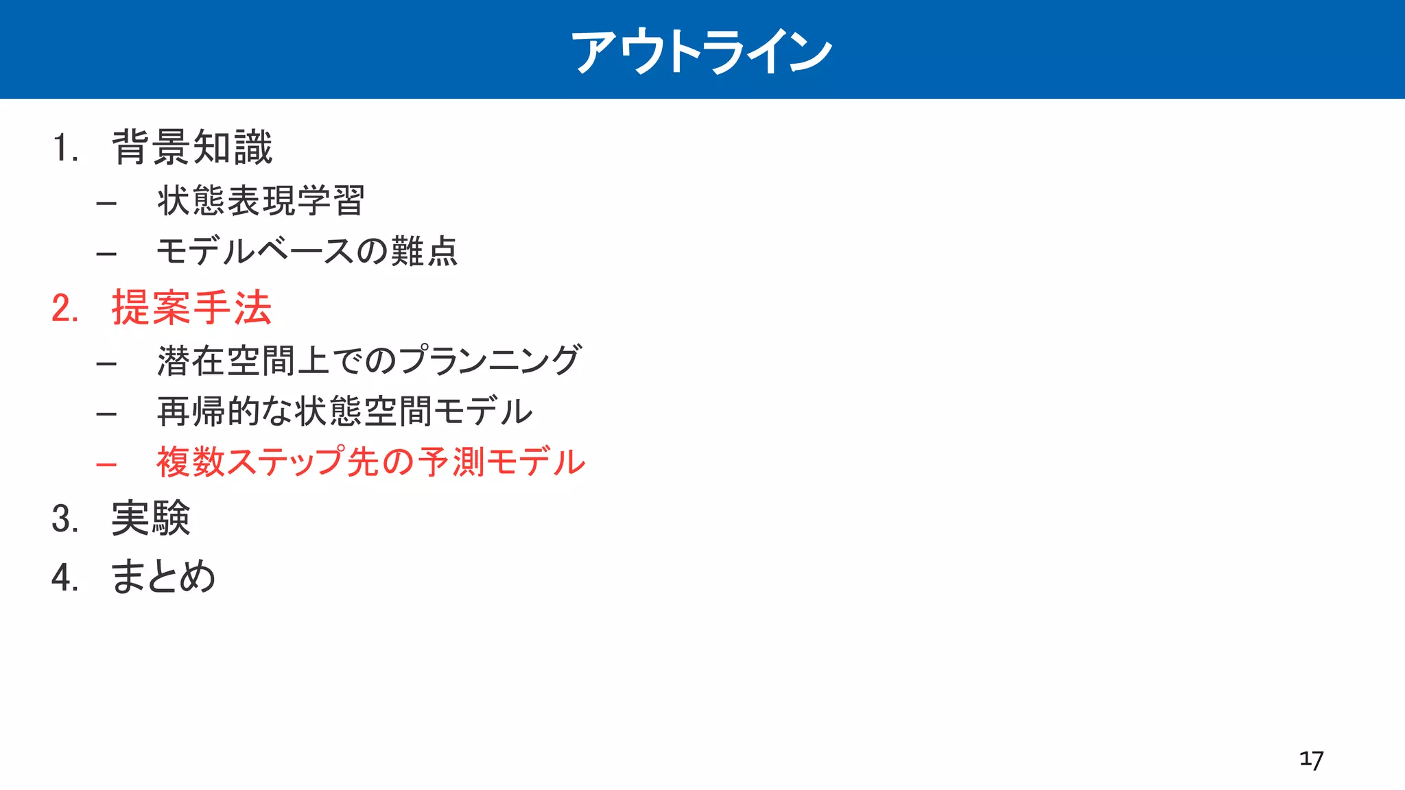 アウトライン
1. 背景知識
– 状態表現学習
– モデルベースの難点
2. 提案手法
– 潜在空間上でのプランニング
– 再帰的な状態空間モデル
– 複数ステップ先の予測モデル
3. 実験
4. まとめ
17
 