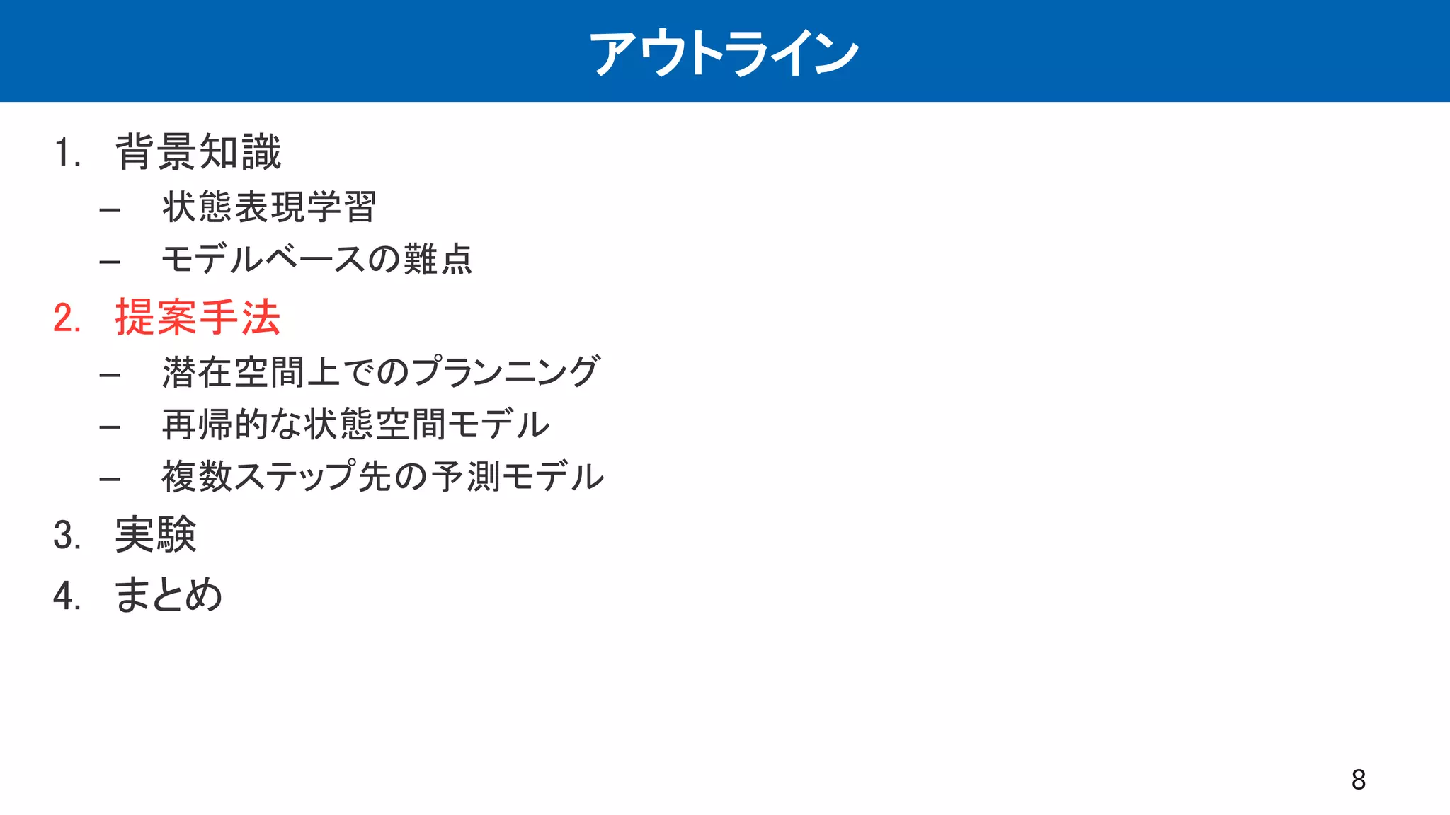 アウトライン
1. 背景知識
– 状態表現学習
– モデルベースの難点
2. 提案手法
– 潜在空間上でのプランニング
– 再帰的な状態空間モデル
– 複数ステップ先の予測モデル
3. 実験
4. まとめ
8
 