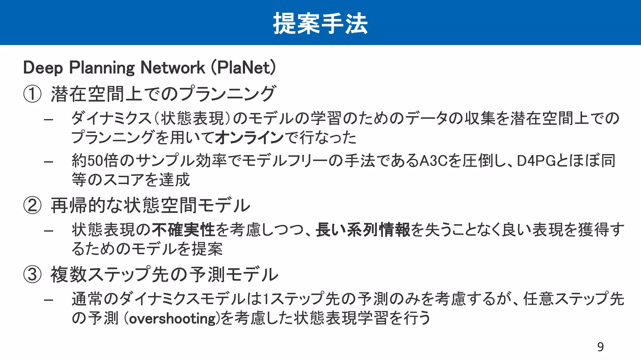 提案手法
Deep Planning Network (PlaNet)
① 潜在空間上でのプランニング
– ダイナミクス（状態表現）のモデルの学習のためのデータの収集を潜在空間上での
プランニングを用いてオンラインで行なった
– 約50倍のサンプル効率でモデルフリーの手法であるA3Cを圧倒し、D4PGとほぼ同
等のスコアを達成
② 再帰的な状態空間モデル
– 状態表現の不確実性を考慮しつつ、長い系列情報を失うことなく良い表現を獲得す
るためのモデルを提案
③ 複数ステップ先の予測モデル
– 通常のダイナミクスモデルは1ステップ先の予測のみを考慮するが、任意ステップ先
の予測 (overshooting)を考慮した状態表現学習を行う
9
 