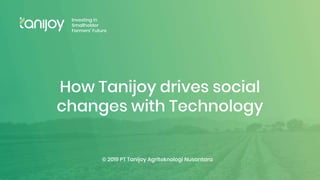 PT Tanijoy
Agriteknologi
Nusantara
© 2019 PT Tanijoy Agriteknologi Nusantara
Investing in
Smallholder
Farmers’ Future
How Tanijoy drives social
changes with Technology
 