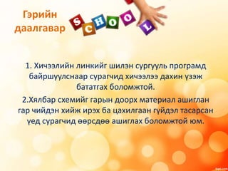 Гэрийн
даалгавар
1. Хичээлийн линкийг шилэн сургууль програмд
байршуулснаар сурагчид хичээлээ дахин үзэж
бататгах боломжтой.
2.Хялбар схемийг гарын доорх материал ашиглан
гар чийдэн хийж ирэх ба цахилгаан гүйдэл тасарсан
үед сурагчид өөрсдөө ашиглах боломжтой юм.
 