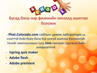 Бусад багш нар физикийн хичээлд ашиглах
боломж
- Phet.Colorado.com сайтын цахим лаборатори нь
нээлттэй байх буюу багш бүр үнэгүй ашиглах боломжтой.
Үүнийг ажиллуулахын тулд Java програм суулгасан байх
шаардлагатай.
- Ispring quiz maker
- Adobe flash
- Adobe premiere
 
