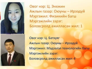Овог нэр: Ц. Энхжин
Ажлын газар: Оюуны – Ирээдүй
Мэргэжил: Физикийн багш
Мэргэжлийн зэрэг:
Боловсролд ажилласан жил: 1
Овог нэр: Ц. Батхуяг
Ажлын газар: Оюуны – Ирээдүй
Мэргэжил: Мэдээлэл технологийн багш
Мэргэжлийн зэрэг:
Боловсролд ажилласан жил: 4
 