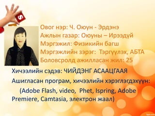 Овог нэр: Ч. Оюун - Эрдэнэ
Ажлын газар: Оюуны – Ирээдүй
Мэргэжил: Физикийн багш
Мэргэжлийн зэрэг: Тэргүүлэх, АБТА
Боловсролд ажилласан жил: 25
Хичээлийн сэдэв: ЧИЙДЭНГ АСААЦГААЯ
Ашигласан програм, хичээлийн хэрэглэгдэхүүн:
(Adobe Flash, video, Phet, Ispring, Adobe
Premiere, Camtasia, электрон жаал)
 