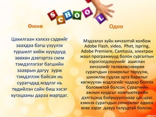 Одоо
Мэдээлэл зүйн хичээлтэй холбож
Adobe Flash, video, Phet, Ispring,
Adobe Premiere, Camtasia, электрон
жаал программууд болон сургалтын
хэрэглэгдэхүүнийг ашиглан
хичээлийг төлөвлөснөөрөө
сурагчдын сонирхлыг төрүүлж,
шинжлэн судлах арга барилыг
хөгжүүлэн мэдлэгийг чадвар болгох
боломжтой болсон. Сурагчийн
ажлын хуудсыг компьютерийн
дэлгэцэнд байршуулснаар цаг,цаас
хэмнэх сурагчдын сонирхлыг өдөөж
өгөх зэрэг давуу талуудтай болсон.
Өмнө
Цахилгаан хэлхээ сэдвийг
заахдаа багш үзүүлэх
туршилт хийж хүүхдүүд
зөвхөн дэвтэртээ схем
тэмдэглэгээг багшийн
зааврын дагуу зурж
тэмдэглэж байсан нь
сурагчдад мэдлэг нь
төдийлэн сайн биш хэсэг
хугацааны дараа мартдаг.
 