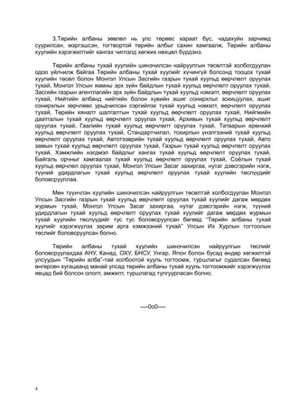 3.Төрийн албаны зөвлөл нь улс төрөөс хараат бус, чадахуйн зарчимд
суурилсан, мэргэшсэн, тогтвортой төрийн албыг сахин хамгаалж, Төрийн албаны
хуулийн хэрэгжилтийг хангах чиглэлд хөгжих нөхцөл бүрдэнэ.
Төрийн албаны тухай хуулийн шинэчилсэн найруулгын төсөлтэй холбогдуулан
одоо үйлчилж байгаа Төрийн албаны тухай хуулийг хүчингүй болсонд тооцох тухай
хуулийн төсөл болон Монгол Улсын Засгийн газрын тухай хуульд өөрчлөлт оруулах
тухай, Монгол Улсын яамны эрх зүйн байдлын тухай хуульд өөрчлөлт оруулах тухай,
Засгийн газрын агентлагийн эрх зүйн байдлын тухай хуульд нэмэлт, өөрчлөлт оруулах
тухай, Нийтийн албанд нийтийн болон хувийн ашиг сонирхлыг зохицуулах, ашиг
сонирхлын зөрчлөөс урьдчилсан сэргийлэх тухай хуульд нэмэлт, өөрчлөлт оруулах
тухай, Төрийн хяналт шалгалтын тухай хуульд өөрчлөлт оруулах тухай, Нийгмийн
даатгалын тухай хуульд өөрчлөлт оруулах тухай, Архивын тухай хуульд өөрчлөлт
оруулах тухай, Гаалийн тухай хуульд өөрчлөлт оруулах тухай, Татварын ерөнхий
хуульд өөрчлөлт оруулах тухай, Стандартчилал, тохирлын үнэлгээний тухай хуульд
өөрчлөлт оруулах тухай, Автотээврийн тухай хуульд өөрчлөлт оруулах тухай, Авто
замын тухай хуульд өөрчлөлт оруулах тухай, Газрын тухай хуульд өөрчлөлт оруулах
тухай, Хэмжлийн нэгдмэл байдлыг хангах тухай хуульд өөрчлөлт оруулах тухай,
Байгаль орчныг хамгаалах тухай хуульд өөрчлөлт оруулах тухай, Соёлын тухай
хуульд өөрчлөл оруулах тухай, Монгол Улсын Засаг захиргаа, нутаг дэвсгэрийн нэгж,
түүний удирдлагын тухай хуульд өөрчлөлт оруулах тухай хуулийн төслүүдийг
боловсрууллаа.
Мөн түүнчлэн хуулийн шинэчилсэн найруулгын төсөлтэй холбогдуулан Монгол
Улсын Засгийн газрын тухай хуульд өөрчлөлт оруулах тухай хуулийг дагаж мөрдөх
журмын тухай, Монгол Улсын Засаг захиргаа, нутаг дэвсгэрийн нэгж, түүний
удирдлагын тухай хуульд өөрчлөлт оруулах тухай хуулийг дагаж мөрдөх журмын
тухай хуулийн төслүүдийг тус тус боловсруулсан бөгөөд “Төрийн албаны тухай
хуулийг хэрэгжүүлэх зарим арга хэмжээний тухай” Улсын Их Хурлын тогтоолын
төслийг боловсруулсан болно.
Төрийн албаны тухай хуулийн шинэчилсэн найруулгын төслийг
боловсруулахдаа АНУ, Канад, ОХУ, БНСУ, Унгар, Япон болон бусад өндөр хөгжилтэй
улсуудын “Төрийн алба”-тай холбоотой хууль тогтоомж, туршлагыг судалсан бөгөөд
өнгөрсөн хугацаанд манай улсад төрийн албаны тухай хууль тогтоомжийг хэрэгжүүлэх
явцад бий болсон ололт, амжилт, туршлагад тулгуурласан болно.
----0o0----
4
 