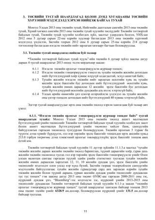 3. ТӨСВИЙН ТУСГАЙ ШААРДЛАГАД БОЛОН ДУНД ХУГАЦААНЫ ТӨСВИЙН
      ХҮРЭЭНИЙ МЭДЭГДЭЛД ХЭРХЭН НИЙЦЭЖ БАЙГАА ТУХАЙ

       Монгол Улсын 2013 оны төсвийн тухай, Нийгмийн даатгалын сангийн 2013 оны төсвийн
тухай, Хүний хөгжил сангийн 2013 оны төсвийн тухай хуулийн төслүүдийг Төсвийн тогтвортой
байдлын тухай, Төсвийн тухай хуулийн холбогдох зүйл, заалтыг удирдлага болгон, УИХ-ын
2012 оны 5 дугаар сарын 22-ны өдрийн хуулиар батлагдсан 2013 оны төсвийн хүрээний
мэдэгдэлд үндэслэн, Засгийн газрын 2012 оны 6 дугаар сарын 25-ны өдрийн 214 дугаар
тогтоолоор батлагдсан нэгдсэн төсвийн нийт зарлагын хязгаарт багтаан боловсрууллаа.

   3.1. Төсвийн тусгай шаардлагад нийцэж буй талаар
       “Төсвийн тогтвортой байдлын тухай хууль”-ийн төсвийн 6 дугаар зүйлд заасны дагуу
дараах 4 тусгай шаардлагыг 2013 оноос эхлэн мөрдөхөөр заасан:
            6.1.1   Нэгдсэн төсвийн орлогыг тэнцвэржүүлсэн журмаар тооцох;
            6.1.2   Нэгдсэн төсвийн тэнцвэржүүлсэн тэнцэл нь тухайн төсвийн жилийн дотоодын
                    нийт бүтээгдэхүүний хоёр хувиас илүүгүй алдагдалтай, эсхүл ашигтай байх;
            6.1.3   Тухайн жилийн нэгдсэн төсвийн нийт зарлагын өсөлтийн хувь нь тухайн
                    жилийн эрдэс баялгийн бус дотоодын нийт бүтээгдэхүүний өсөлтийн хувь,
                    тухайн жилийн өмнөх дараалсан 12 жилийн эрдэс баялгийн бус дотоодын
                    нийт бүтээгдэхүүний өсөлтийн дунджийн аль ихээс хэтрэхгүй байх;
            6.1.4   Улсын өрийн өнөөгийн үнэ цэнээр илэрхийлсэн үлдэгдэл нь тухайн жилийн
                    оны үнээр тооцсон дотоодын нийт бүтээгдэхүүний 40 хувиас хэтрэхгүй байх.

         Эдгээр тусгай шаардлагуудыг ирэх оны төсвийн төсөлд хэрхэн хангагдаж буй талаар авч
үзвэл:

        6.1.1. “Нэгдсэн төсвийн орлогыг тэнцвэржүүлсэн журмаар тооцдог байх” тусгай
шаардлагын тухайд: Монгол Улсын 2013 оны төсвийн төсөлд ашигт малтмалын
бүтээгдэхүүний үнийн төсөөллийг Төсвийн тогтвортой байдлын тухай хуулийн холбогдох заалт
болон ашигт малтмалын бүтээгдэхүүний үнийн төсөөлөл хийдэг банк, санхүүгийн
байгууллагын гаргасан төсөөлөлд тулгуурлан боловсруулсан. Төсвийн орлогын 3 /гурав/ ба
түүнээс дээш хувийг бүрдүүлэх, гол нэр төрлийн эрдэс баялгийг тооцохдоо ирэх жилийн хувьд
213.0 тэрбум төгрөгөөс дээш хэмжээний орлогыг төвлөрүүлэхүйц эрдэс баялгийг тооцож авах
ёстой юм.

      Төсвийн тогтвортой байдлын тухай хуулийн 11 дүгээр зүйлийн 11.1.3.а заалтад “тухайн
төсвийн жилийн дараах жилийн төсвийн төсөлд баримтлах, түүний дараагийн хоёр, гурав дахь
жилийн төсвийн төсөөлөлд тусгах гол нэр төрлийн эрдэс баялгийн тэнцвэржүүлсэн үнийг Олон
улсын валютын сангаас гаргасан түүхий эдийн үнийн статистикт тусгасан тухайн төсвийн
жилийн өмнөх дараалсан харгалзах 12, 11, 10 жилийн дундаж үнэ, эрдэс баялгийн үнийн
төсөөллийг мэдээлдэг олон улсад нэр хүнд бүхий, Засгийн газраас тодорхойлсон санхүүгийн
мэдээллийн байгууллагаас тухайн жилийн гуравдугаар сард анх зарласан өдрийн тухайн
төсвийн жилийн болон түүний дараахь гурван жилийн дундаж үнийн төсөөллийг дундажлан
тус тус тооцох” гэж заасны дагуу 2013 оны төсөвт ОУВС-аас гаргасан 2000-2011 оны зэс,
нүүрсний дундаж үнэ, “Bloomberg”-ээс мэдээлсэн зэс, нүүрсний үнийн 2013-2015 оны
төсөөллийг дундажлан Төсвийн тогтвортой байдлын тухай хуулийн 6.1.1-д заасан “төсвийн
орлогыг тэнцвэржүүлсэн журмаар тооцох” тусгай шаардлагыг хангасан байхаар тооцож 2013
оны төсөвт зэсийн үнийг 6328.9 ам.доллар, боловсруулсан нүүрсний үнийг 131.5 ам.доллар
байхаар тусгалаа.




                                                11
 