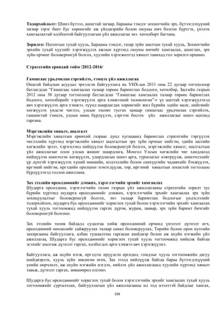 Тодорхойлолт: Шинэ бүтээл, ашигтай загвар, барааны тэмдэг зохиогчийн эрх, бүтээгдэхүүний
загвар зэрэг биет бус хөрөнгийг аж үйлдвэрийн болон оюуны өмч болгон бүртгэх, үнэлэх
хамгаалахтай холбоотой байгууллагын үйл ажиллагаа энэ хөтөлбөрт багтана.

Зорилго: Патентын тухай хууль, Барааны тэмдэг, газар зүйн заалтын тухай хууль, Зохиогчийн
эрхийн тухай хуулийг хэрэгжүүлэх ажлын хүрээнд оюуны өмчийг хамгаалах, ашиглах, эрх
зүйн орчинг боловсронгуй болгох, хуулийн хэрэгжилтэд хяналт тавихад гол зорилго оршино.

Стратегийн ерөнхий тойм /2012-2016/

Гамшгаас урьдчилан сэргийлэх, тэмцэх үйл ажиллагаа
Онцгой байдлын асуудал эрхэлсэн байгууллага нь УИХ-ын 2011 оны 22 дугаар тогтоолоор
батлагдсан “Гамшгаас хамгаалах талаар төрөөс баримтлах бодлого, хөтөлбөр, Засгийн газрын
2012 оны 30 дугаар тогтоолоор батлагдсан “Гамшгаас хамгаалах талаар төрөөс баримтлах
бодлого, хөтөлбөрийг хэрэгжүүлэх арга хэмжээний төлөвлөгөө”-г үе шаттай хэрэгжүүлэхэд
авч хэрэгжүүлэх арга хэмжээ, түүнд шаардагдах хөрөнгийг жил бүрийн эдийн засаг, нийгмийг
хөгжүүлэх үндсэн чиглэл, улсын төсөвт тусгах замаар гамшгаас урьдчилан сэргийлэх,
гамшигтай тэмцэх, улсын нөөц бүрдүүлэх, сэргээн босгох үйл ажиллагааг шинэ шатанд
гаргана.

Мэргэжлийн хяналт, шалгалт
Мэргэжлийн хяналтын ерөнхий газраас дунд хугацаанд баримтлах стратегийн тэргүүлэх
чиглэлийн хүрээнд мэргэжлийн хяналт шалгалтын эрх зүйн орчныг нийгэм, эдийн засгийн
хөгжлийн эрэлт, хэрэгцээнд нийцүүлэн боловсронгуй болгох, мэргэжлийн хяналт, шалгалтын
үйл ажиллагааг олон улсын жишиг шаардлага, Монгол Улсын хөгжлийн чиг хандлагад
нийцүүлэн шинэчлэн хөгжүүлэх, удирдлагын шинэ арга, туршлагыг нэвтрүүлж, шинэчлэлийг
үр дүнтэй хэрэгжүүлэх хүний нөөцийн, мэдээллийн болон санхүүгийн чадавхийг бэхжүүлэх,
иргэний нийгэм, иргэдийн оролцоог нэмэгдүүлж, төр, иргэний хяналтын зохистой тогтолцоо
бүрдүүлэхэд голлон ажиллана.

Зах зээлийн өрсөлдөөнийг дэмжих, хэрэглэгчийн эрхийг хамгаалах
Шударга өрсөлдөөн, хэрэглэгчийн төлөө газрын үйл ажиллагааны стратегийн зорилт тус
бүрийн хүрээнд шударга өрсөлдөөнийг дэмжих, хэрэглэгчийн эрхийг хамгаалах эрх зүйн
зохицуулалтыг боловсронгуй болгох, энэ талаар баримтлах бодлогын үндэслэлийг
тодорхойлох, шударга бус өрсөлдөөнийг хориглох тухай болон хэрэглэгчийн эрхийг хамгаалах
тухай хууль тогтоомжид нийцүүлэн гаргах дүрэм, журам, заавар, эрх зүйн баримт бичгийг
боловсронгуй болгоно.

Зах зээлийн төлөв байдалд судалгаа хийж өрсөлдөөний орчинд үнэлэлт дүгнэлт өгч,
өрсөлдөөний нөхцөлийг сайжруулах талаар санал боловсруулах, Төрийн болон орон нутгийн
захиргааны байгууллага, албан тушаалтны гаргасан шийдвэр болон аж ахуйн нэгжийн үйл
ажиллагаа, Шударга бус өрсөлдөөнийг хориглох тухай хууль тогтоомжид нийцэж байгаа
эсэхийг шалгаж дүгнэлт гаргах, холбогдох арга хэмжээ авч хэрэгжүүлнэ.

Байгууллага, аж ахуйн нэгж, иргэдээс ирүүлсэн өргөдөл, гомдлыг хууль тогтоомжийн дагуу
шийдвэрлэх, хууль зүйн зөвлөгөө өгөх, Зах зээлд нийлүүлж байгаа бараа бүтээгдэхүүний
үнийн өөрчлөлт, аж ахуйн нэгжийн нэгдэх, нийлэх үйл ажиллагаанд хуулийн хүрээнд хяналт
тавьж, дүгнэлт гаргах, зөвшөөрөл олгоно.

Шударга бус өрсөлдөөнийг хориглох тухай болон хэрэглэгчийн эрхийг хамгаалах тухай хууль
тогтоомжийг сурталчлах, байгууллагын үйл ажиллагааны ил тод нээлттэй байдлыг хангах,
                                          104
 