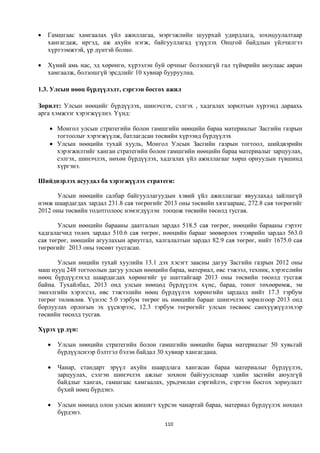    Гамшгаас хамгаалах үйл ажиллагаа, мэргэжлийн шуурхай удирдлага, зохицуулалтаар
    хангагдаж, иргэд, аж ахуйн нэгж, байгууллагад үзүүлэх Онцгой байдлын үйлчилгээ
    хүртээмжтэй, үр дүнтэй болно.

   Хүний амь нас, эд хөрөнгө, хүрээлэн буй орчныг болзошгүй гал түймрийн аюулаас авран
    хамгаалж, болзошгүй эрсдлийг 10 хувиар бууруулна.

1.3. Улсын нөөц бүрдүүлэлт, сэргээн босгох ажил

Зорилт: Улсын нөөцийг бүрдүүлэх, шинэчлэх, сэлгэх , хадгалах зорилтын хүрээнд дараахь
арга хэмжээг хэрэгжүүлнэ. Үүнд:

     Монгол улсын стратегийн болон гамшгийн нөөцийн бараа материалыг Засгийн газрын
      тогтоолыг хэрэгжүүлж, батлагдсан төсвийн хүрээнд бүрдүүлэх
     Улсын нөөцийн тухай хууль, Монгол Улсын Засгийн газрын тогтоол, шийдвэрийн
      хэрэгжилтийг ханган стратегийн болон гамшгийн нөөцийн бараа материалыг зарцуулах,
      сэлгэх, шинэчлэх, нөхөн бүрдүүлэх, хадгалах үйл ажиллагааг хөрш орнуудын түвшинд
      хүргэнэ.

Шийдвэрлэх асуудал ба хэрэгжүүлэх стратеги:

      Улсын нөөцийн салбар байгууллагуудын хэвий үйл ажиллагааг явуулахад зайлшгүй
нэмж шаардагдах зардал 231.8 сая төгрөгийг 2013 оны төсвийн хязгаараас, 272.8 сая төгрөгийг
2012 оны төсвийн тодотголоос нэмэгдүүлэн тооцож төсвийн төсөлд тусгав.

       Улсын нөөцийн барааны даатгалын зардал 518.5 сая төгрөг, нөөцийн барааны гэрээт
хадгалагчид төлөх зардал 510.6 сая төгрөг, нөөцийн барааг зөөвөрлөх тээврийн зардал 563.0
сая төгрөг, нөөцийн агуулахын ариутгал, халгалалтын зардал 82.9 сая төгрөг, нийт 1675.0 сая
төгрөгийг 2013 оны төсөвт тусгасан.

       Улсын нөцийн тухай хуулийн 13.1 дэх хэсэгт заасны дагуу Засгийн газрын 2012 оны
маш нууц 248 тогтоолын дагуу улсын нөөцийн бараа, материал, өвс тэжээл, техник, хэрэгслийн
нөөц бүрдүүлэхэд шаардагдах хөрөнгийг үе шаттайгаар 2013 оны төсвийн төсөлд тусгаж
байна. Тухайлбал, 2013 онд улсын нөөцөд бүрдүүлэх хүнс, бараа, тоног төхөөрөмж, эм
эмнэлгийн хэрэгсэл, өвс тэжээлийн нөөц бүрдүүлэх хөрөнгийн зардалд нийт 17.3 тэрбум
төгрөг төлөвлөв. Үүнээс 5.0 тэрбум төгрөг нь нөөцийн барааг шинэчлэх зорилгоор 2013 онд
борлуулах орлогын эх үүсвэрээс, 12.3 тэрбум төгрөгийг улсын төсвөөс санхүүжүүлэхээр
төсвийн төсөлд тусгав.

Хүрэх үр дүн:

       Улсын нөөцийн стратегийн болон гамшгийн нөөцийн бараа материалыг 50 хувьтай
        бүрдүүлснээр бэлтгэл бэлэн байдал 30 хувиар хангагдана.

       Чанар, стандарт эрүүл ахуйн шаардлага хангасан бараа материалыг бүрдүүлэх,
        зарцуулах, сэлгэн шинэчлэх ажлыг зохион байгуулснаар эдийн засгийн аюулгүй
        байдлыг хангах, гамшгаас хамгаалах, урьдчилан сэргийлэх, сэргээн босгох зориулалт
        бүхий нөөц бүрдэнэ.

       Улсын нөөцөд олон улсын жишигт хүрсэн чанартай бараа, материал бүрдүүлэх нөхцөл
        бүрдэнэ.
                                           110
 