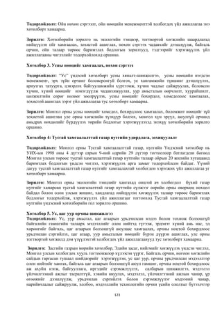 Тодорхойлолт: Ойн нөхөн сэргээлт, ойн нөөцийн менежменттэй холбогдох үйл ажиллагаа энэ
хөтөлбөрт хамаарна.

Зорилго: Хөтөлбөрийн зорилго нь экологийн тэнцвэр, тогтвортой хөгжлийн шаардлагад
нийцүүлэн ойг хамгаалах, зохистой ашиглах, нөхөн сэргээх чадавхийг дээшлүүлж, байгаль
орчин, ойн талаар төрөөс баримтлах бодлогын зорилтууд, тэдгээрийг хэрэгжүүлэх үйл
ажиллагааны чиглэлийг тодорхойлоход оршино.

Хөтөлбөр 3. Усны нөөцийг хамгаалах, нөхөн сэргээх

Тодорхойлолт: “Ус” үндэсий хөтөлбөрт усны хяналт-шинжилгээ, усны нөөцийн нэгдсэн
менежмент, эрх зүйн орчинг боловсронгуй болгох, ус хангамжийн түвшинг дээшлүүлэх,
ариутгах татуурга, цэвэрлэх байгууламжийн хүртээмж, хүчин чадлыг сайжруулах, боловсон
хүчин, хүний нөөцийг нэмэгдүүлж чадавхижуулах, уур амьсгалын өөрчлөлт, хуурайшилт,
цөлжилтийн сөрөг нөлөөг зөөлрүүлэх, усны нөөцийг бохирдол, хомсдолоос хамгаалах,
зохистой ашиглах зэрэг үйл ажиллагаа тус хөтөлбөрт хамаарна.

Зорилго: Монгол орны усны нөөцийг хомсдол, бохирдлоос хамгаалах, боломжит нөөцийг зүй
зохистой ашиглан улс орны хөгжлийн түлхүүр болгох, монгол хүн эрүүл, аюулгүй орчинд
амьдрах нөхцөлийг бүрдүүлэх төрийн бодлогыг хэрэгжүүлэхэд энэхүү хөтөлбөрийн зорилго
оршино.

Хөтөлбөр 4: Тусгай хамгаалалттай газар нутгийн удирдлага, зохицуулалт

Тодорхойлолт: Монгол орны Тусгай хамгаалалттай газар, нутгийн Үндэсний хөтөлбөр нь
УИХ-ын 1998 оны 4 дүгээр сарын 9-ний өдрийн 29 дүгээр тогтоолоор батлагдсан бөгөөд
Монгол улсын төрөөс тусгай хамгаалалттай газар нутгийн талаар ойрын 20 жилийн хугацаанд
баримтлах бодлогын үндсэн чиглэл, хэрэгжүүлэх арга замыг тодорхойлсон байдаг. Үүний
дагуу тусгай хамгаалалттай газар нутгийг хамгаалахтай холбогдон хэрэгжих үйл ажиллагаа уг
хөтөлбөрт хамаарна.
Зорилго: Монгол орны экологийн тэнцлийг хангахад онцгой ач холбогдол бүхий газар
нутгийг хамарсан тусгай хамгалалттай газар нутгийн сүлжээг өөрийн орны өвөрмөц нөхцөл
байдал болон олон улсын жишиг, хандлагад нийцүүлэн хөгжүүлэх талаар төрөөс баримтлах
бодлогыг тодорхойлж, хэрэгжүүлэх үйл ажиллагааг тогтооход Тусгай хамгаалалттай газар
нутгийн үндэсний хөтөлбөрийн гол зорилго оршино.

Хөтөлбөр 5. Ус, цаг уур орчны шинжилгээ
Тодорхойлолт: Ус, уур амьсгал, цаг агаарын урьдчилсан мэдээ болон тохиож болзошгүй
байгалийн гамшгийн талаарх мэдээллийг олон нийтэд түгээж, эрдэнэт хүний амь нас, эд
хөрөнгийг байгаль, цаг агаарын болзошгүй аюулаас хамгаалах, орчны ноцтой бохирдлоос
урьдчилан сэргийлэх, цаг агаар, уур амьсгалын нөөцийг бүрэн дүүрэн ашиглах, улс орны
тогтвортой хөгжилд дэм үзүүлэхтэй холбогдох үйл ажиллагаанууд тус хөтөлбөрт хамаарна.
 Зорилго: Засгийн газрын мөрийн хөтөлбөр, Эдийн засаг, нийгмийг хөгжүүлэх үндсэн чиглэл,
Монгол улсын холбогдох хууль тогтоомжоор хүлээсэн үүрэг, Байгаль орчин, ногоон хөгжлийн
сайдын гаргасан тушаал шийдвэрийг хэрэгжүүлэн, ус цаг уур, орчны урьдчилсан мэдээллээр
олон нийтийг хангах, байгаль цаг агаарын болзошгүй аюул гамшиг, орчны ноцтой бохирдлоос
аж ахуйн нэгж, байгууллага, иргэдийг сэрэмжлүүлэх, салбарын шинжилгээ, мэдээлэл
үйлчилгээний ажлыг тасралтгүй, хэвийн явуулах, мэдээлэл, үйлчилгээний ажлын чанар, үр
өгөөжийг дээшлүүлж, урьдчилан сэргийлэх болон сэрэмжлүүлэг мэдээний чанар,
нарийвчлалыг сайжруулж, холбоо, мэдээллийн технологийн орчин үеийн ололтыг бүтээлчээр

                                          123
 