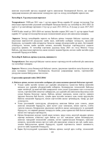 ашиглан мэдээллийг иргэдэд шуурхай хүргэх ажиллагааг боловсронгуй болгох, цаг агаарт
зориудаар нөлөөлөх үйл ажиллагааг зохицуулах зэрэг нь энэхүү хөтөлбөрийн зорилго юм.

Хөтөлбөр 6. Уур амьсгалын өөрчлөлт

Тодорхойлолт: УИХ-ын 2011 оны 1 дүгээр сарын 06-ны өдрийн 02 дугаар тогтоолоор Уур
амьсгалын өөрчлөлтийн үндэсний хөтөлбөрийг баталсан бөгөөд тус хөтөлбөр нь 2011-2021 он
хүртэл 2 үе шаттайгаар хэрэгжинэ /I дүгээр үе шат 2011-2016 он, II дугаар үе шат 2017-2021
он/.
УАӨҮХ-ийн эхний үе /2011-2016 он/ шатанд Засгийн газрын 2011 оны 11 дүгээр сарын 9-ний
өдрийн 317 дугаар тогтоолоор батлагдсан төлөвлөгөөний дагуух үйл ажиллагаа хамаарна.

 Зорилго: Энэхүү хөтөлбөрийн зорилго нь байгаль орчны тэнцвэрт байдлыг хадгалах, уур
амьсгалын өөрчлөлттэй уялдуулан эдийн засаг, нийгмийн салбарыг хөгжүүлэх, эрсдэлийг
бууруулах, хүлэмжийн хийн ялгаралтыг багасгах замаар үйлдвэрлэлийн үр ашиг, бүтээмжийг
дээшлүүлэх, ногоон эдийн засгийн хөгжил, өсөлтийн бодлогыг хэрэгжүүлэхэд дэмжлэг
үзүүлэхэд оршино. Уг хөтөлбөр хэрэгжиж дуусахад буюу 2021 он гэхэд Монгол Улсад
байгаль, уур амьсгалын өөрчлөлтөд дасан зохицох чадамж бүрдэж, ногоон эдийн засгийн суурь
нөхцөлийг бүрдүүлсэн байна.

Хөтөлбөр 8. Байгаль орчны судалгаа, шинжилгээ

Тодорхойлолт: Био аюулгүй байдлыг хангах ажлыг хэрэгжүүлэхтэй холбоотой үйл ажиллагаа
тус хөтөлбөрт хамаарна.

Зорилго: Монгол улсад биоаюулгүй байдлыг хангах, урьдчилан сэргийлэх цогц бодлогыг урт,
дунд хугацаанд төлөвлөн боловсруулж, бодлогын удирдамжаар хангах, хэрэгжилтийг
уялдуулан зохион байгуулахад чиглэгдэнэ.

Стратегийн ерөнхий тойм /2012-2016/

А. Байгаль орчин, ногоон хөгжлийн салбарын үйл ажиллагааны ерөнхий бодлогын хүрээнд:
     Улсын эдийн засгийн хөгжил уул уурхайн үйлдвэрлэлд түшиглэж байгаа өнөөгийн
      нөхцөлд уул уурхайн үйлдвэрлэлийн олборлох, боловсруулах технологийг байгальд
      сөрөг нөлөөгүй, үр ашигтай байх шаардлагыг олон улсын худалдааны гэрээ хэлэлцээрт
      тусган, хэрэгжилтийн хяналтыг сайжруулах, уул уурхайн үйл ажиллагаа явуулахад олон
      улсын банкны баталгааг гарган, байгаль орчныг хамгаалах, нөхөн сэргээх хөрөнгө
      зардлын баталгаа бий болгох, тухайн орон нутгийн хөгжилд хувь нэмэр оруулахуйц
      байлгах нөхцөлийг бүрдүүлэх, нөхөн сэргээлтийн ажлыг эрчимжүүлж, чанар, үр дүнг
      дээшлүүлэх;
     Усны үнэлэмжийг нэмэгдүүлж, үйлдвэрлэлд ашиглаж байгаа усыг хэмнэх, дахин
      ашиглах нөхцөлийг бүрдүүлэх, орон нутагт усыг хамгаалах, нөхөн сэргээх, сэлбэх
      тэрчлэн хомсдол, бохирдолоос урьдчилан сэргийлэх ажлыг санхүүжүүлэх эх үүсвэрийг
      бүрдүүлэх, гол мөрний урсацад тохируулга хийж, усны хуримтлал бий болгон ашиглах
      ажлыг нэн тэргүүнд хэрэгжүүлэх;
     Орчны бохирдлын асуудал хүний амын хөгжил, эрүүл мэнд, аюулгүй амьдрах орчинд
      сөргөөр нөлөөлөх хэмжээнд хүрч байгаа тул хог хаягдалыг дахин боловсруулах,
      ашиглах тэргүүний технологийг дэмжиж, нэгэнт хуримтлагдсан бохирдол, хаягдлыг
      цэвэрлэх, экологийн нөхөн сэргээлт хийх үйл ажиллагааг дэмжсэн эрх зүй, эдийн засаг,
      зохион байгуулалтын орчинг бүрдүүлэх, түүний хэрэгжилтэд хяналт шинжилгээ,
      үнэлгээг хийх чадавхийг бэхжүүлэх;
     Бараа бүтээгдэхүүний худалдаанд байгаль орчинд халгүй арга хэлбэр, технологийг
                                           124
 