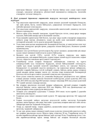 ашигласан байдлыг голлох шалгуурын нэг болгож байгаа олон улсын хэрэглээний
      стандарт, хандлагыг үйлдвэрлэл, үйлчилгээний менежментэд нэвтрүүлэн, экологийн
      стандартыг тогтоож хэвшүүлэх;

Б. Дунд хугацаанд баримтлах стратегийн тэргүүлэх чиглэлүүд, шийдвэрлэвэл зохих
асуудлууд:
    Уур амьсгалын өөрчлөлтийг сааруулах, дасан зохицох үндэсний чадавхийг бэхжүүлж,
      эрх зүйн орчин, бүтэц, зохион байгуулалт, удирдлагын тогголцоог бүрдүүлэн, олон
      нийтийн оролцоог нэмэгдүүлнэ;
    Уур амьсгалын өөрчлөлтийг сааруулах, технологийн шинэчлэлийг дэмжихэд чиглэсэн
      бодлого хэрэгжүүлнэ;
    Монгол орны усны нөөцийг хамгаалан, түүний бүрэлдэн тогтох, цэвэр ариун чанараа
      хадгалах, байгалийн аясаар сэргэх боломжийг хангана;
    Усны нөөцийн хуримтлалыг бий болгох, хүн амыг эрүүл ахуйн стандартын шаардлагад
      нийцсэн усаар хангаж, үйлдвэрлэл, хөдөө аж ахуйн усан хангамжийг сайжруулж,
      тогтвортой хөгжлийг тэтгэх үндсэн нөхцөлийг бүрдүүлнэ;
    Усны нөөц ашиглалтын менежментийг боловсронгуй болгож, ус ашиглалтын олон талт
      харилцааг зохицуулах эрхзүйн орчин, удирдлага зохион байгуулалт, боловсон хүчнийг
      чадавхижуулна;
    Цөлжилт нэн хүчтэй болон хүчтэй илэрсэн бүс нутагт цөлжилт, цөлжилтийн үйл явцыг
      судлах хяналт шинжилгээний нэгдсэн сүлжээг байгуулна;
    Цөлжилт нэн хүчтэй /5.0%/, хүчтэй /8.5%/ илэрсэн газруудад мод марих,
      ургамалжуулах, хөв цөөрөм байгуулах, суурин газрын элсний нүүдэл хөдөлгөөн, газрын
      элэгдэл, эвдрэлээс хамгаалах арга хэмжээг хэрэгжүүлнэ;
    Улаанбаатар хотын агаарын бохирдлыг зөвшөөрөгдөх хэмжээнд нь хүртэл
      цэвэршүүлэхийн тулд тоосжилтыг бууруулах, ногоон байгууламжийг нэмэгдүүлэх,
      гэрийн зуух яндан түлшний зохистой хувилбарыг сонгох, хог хаягдлыг багасгах,
      бохирдуулагч эх үүсвэрийг нүүлгэн шилжүүлэх, гэр хорооллын орчныг сайжруулах,
      нийтийн тээврийн байгальд ээлтэй хэлбэрийг дэмжих, байгаль орчны даацад тохирсон
      хүний амьдрах орчны чанарыг хангах хот тосгоны газар төлөвлөлтийг боловсронгуй
      болгоход чиглэсэн арга хэмжээг үндэсний хэмжээнд авч хэрэгжүүлнэ;
    Олон улсын хэмжээнд мөнгөн уст хэмжлийн багажуудыг үйлдвэрлэлээс хасч зайнаас
      хэмжих автомат станцыг ашиглах болсонтой холбогдуулан, улсын сүлжээнд 2012 онд
      30.0, 2013-2016 онд жил бүр 40.0 автомат станцыг тавьснаар 2016 онд улсын сүлжээний
      79.1 хувийг автомат станцаар хангана;
    Цаг агаарын урьдчилсан мэдээний чанарыг сайжруулах, иргэний агаарын тээврийн
      аюулгүй байдлыг хангах зорилгоор 2014 онд Мөрөнд, 2016 онд Даланзадгадад цаг
      уурын радарын станц суурилуулж ажиллуулна;
    Агаарын дээд давхаргын судалгааны 7 станцыг 2014 оноос эхлэн өдрийн 2 удаагийн
      ажиглалтад шилжүүлнэ;
    Гадаргын усны хяналт шинжилгээний сүлжээг 30 харуулаар өргөтгөж 162 харуултай
      болно;
    Газрын мэдээллийг хиймэл дагуулын мэдээлэлтэй холбох чиглэлээр бэлчээрийн
      ургамал, цасан бүрхүүл, ойн нөөц, мөстлийн судалгаанд агаарын ажиглалт хийх онгоц-
      лаборатори ашиглах чадавхийг бэхжүүлнэ;
    Агаар, ус, хөрсний чанар, газрын доройтол, цөлжилтийн хяналт шинжилгээний хүрээг
      өргөтгөж, чадавхийг сайжруулна;
    Ус цаг уур, орчны хяналт шинжилгээний улсын сүлжээнд технологийн шинэчлэл хийж,
      цаг агаарын урьдчилсан мэдээг Монгол орны хэмжээнд 30 км, Улаанбаатар хотод 10
      км-ийн нарийвчлалтайгаар гаргаж байсныг нийт нутгаар 10 км, Улаанбаатар хотод 1 км-
      ийн нарийвчлалтайгаар гаргах замаар байгаль цаг агаарын болзошгүй аюулаас
                                          125
 