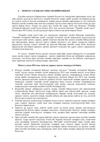 4.   МОНГОЛ УЛСЫН 2013 ОНЫ ТӨСВИЙН ОНЦЛОГ

      Сүүлийн жилүүдэд баримталсан төсвийн бодлого нь санхүүгийн харилцааны хууль эрх
зүйн орчныг үндсээр нь шинэчлэн, төсвийн бодлогыг макро эдийн засгийн тогтворжуулалтын
нэг үндсэн хэрэгсэл болгож төлөвшүүлэх замаар санхүү-төсвийн харилцааны ил тод, оновчтой
байдлыг хангаж төсвийн сайн засаглалд шилжих түүхэн алхам хийхэд чиглэгдэж зохих үр дүнд
хүрээд байгаа билээ. Үүний тод илрэл бол Улсын Их хурал 2010 онд баталсан “Төсвийн
тогтвортой байдлын тухай”хууль болоод 2011 оны төгсгөлд баталсан “Төсвийн тухай хууль”
бөгөөд ирэх 2013 оноос эдгээр хуулиудыг бүрэн хэмжээгээр дагаж мөрдөх болно.

       “Төсвийн тухай хууль”-ийн гол зохицуулах харилцааг энгийн байдлаар томьёолбол,
“Төсвийн тогтвортой байдлын тухай” хуулиар тогтоосон тусгай шаардлагын үзүүлэлтүүдээр
тогтоогдсон нийт орлого, зарлага, өрийн хэмжээнд багтаан бүх шатны төсвийн байгууллагын
үйл ажиллагааны зардал, иргэдэд хүргэх төрийн үйлчилгээ, улс орныг хөгжүүлэх хөрөнгө
оруулалтын төслүүд хэрхэн хамгийн үр ашигтай байдлаар жилийн төсөв болж батлагдан
зарцуулагдах үйл явцын дараалал, зарчим, оролцогч талуудын эрх, үүрэг, хяналт, хариуцлагыг
тогтоож өгсөн явдал юм.

       Уг хуульд төсвийн бүтэц, шатлал, ангилал ямар байх, орлого бүрдүүлэгч эх үүсвэрийг
зохих шатны төсөвт хэрхэн хуваарилах, мөнгөн хөрөнгийн болон өр төлбөрийн удирдлагын
тогтолцоо, төв болон орон нутгийн төсвийн харилцаа, төсвийн ил тод байдлыг хэрэгжүүлэх
зэрэг харилцааг шинэчлэн зохицуулахаар зааж өгсөн.

       Монгол улсын 2013 оны төсөв нь дараахь онцлог шинжүүдтэй байна.

   Нэгдсэн төсвийн тогтвортой байдлыг хангахад чиглэсэн “Төсвийн тогтвортой байдлын
    тухай” хуульд заасан төсвийн тусгай шаардлагууд 2013 оны төсвийн жилээс эхлэн бүрэн
    хэрэгжиж эхэлнэ. Өмнөх жилүүдэд зөвхөн төсвийн орлогыг тэнцвэржүүлж тооцох болон
    улсын өрийн хязгаарлалтын тусгай шаардлагууд үйлчилж байсан бол 2013 оны төсвийн
    жилээс зарлагын өсөлтийг зохистой түвшинд тогтоох зорилготой төсвийн зарлагын тусгай
    шаардлага, төсвийн тэнцлийн тусгай шаардлага буюу нэгдсэн төсвийн тэнцвэржүүлсэн
    тэнцлийг дотоодын нийт бүтээгдэхүүний хоёр хувиас илүүгүй алдагдалтай төлөвлөх
    шаардлагуудыг хангахаар төсвийн төслийг боловсрууллаа.
   Бизнесийн орчныг сайжруулах үүднээс татвар, гаалийн байгууллагын үйл ажиллагаатай
    холбоотойгоор бизнес эрхлэгчдэд учирч байгаа зарим саад бэрхшээлийг арилган, татвар
    төлөх, тайлагнах үйл ажиллагааг хялбаршуулах замааар татвар төлөгчдийн цаг хугацаа,
    зардлыг хэмнэх, түүнчлэн татвар, гаалийн албаны үйл ажиллагааг нийтэд ил тод, нээлттэй
    болгох арга хэмжээг авч хэрэгжүүлнэ.
   Төсвийн орлогын төлөвлөлтөнд татварын хуульд нэмэлт, өөрчлөлт оруулах замаар татварын
    хувь, хэмжээг өөрчлөх, эдийн засаг дахь татварын ачааллыг нэмэгдүүлэхгүй байх гэсэн
    бодлогыг баримтлалаа.
   Зорилтот үр дүндээ хүрч, нийгэм эдийн засагт үр ашгаа өгсөн, цаашид үргэлжлүүлэх
    шаардлагагүй болсон зарим татварын хөнгөлөлт, чөлөөлөлтийг багасгах замаар татварын
    орлогын суурийг нэмэгдүүлэх, татварын тэгш, шударга байх зарчмыг хангахаар төсвийн
    төсөлд тусгалаа.
   Орон нутгийн төсвийн бие даасан байдлыг хангах зорилтын хүрээнд орон нутгийн төсвийн
    орлогыг “суурь орлого”-оор буюу Улсын Их Хурлаас баталсан татварын хувь, хэмжээний
    доод хязгаараар төлөвлөн боловсрууллаа. Иргэдийн төлөөлөгчдийн хурал тухайн орон
    нутгийн онцлог байдалтай уялдуулан татварын хувь хэмжээг өөрөө тогтоох бөгөөд
    тогтоосон хувь хэмжээ нь татварын доод хязгаараас давсан тохиолдолд тус орлогыг тухайн
    орон нутгийн хөгжлийн санд төвлөрүүлж, орон нутаг өөрөө захиран зарцуулах боломжтой
    болох юм.

                                             14
 