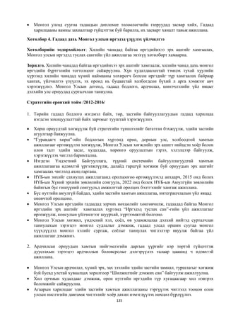    Монгол улсад суугаа гадаадын дипломат төлөөлөгчийн газруудад засвар хийх, Гадаад
    харилцааны яамны захиалгаар гүйцэтгэж буй барилга, их засварт хяналт тавьж ажиллана.
Хөтөлбөр 4. Гадаад дахь Монгол улсын иргэдэд үзүүлэх үйлчилгээ

Хөтөлбөрийн тодорхойлолт: Хилийн чанадад байгаа иргэдийнхээ эрх ашгийг хамгаалах,
Монгол улсын иргэдэд туслах сангийн үйл ажиллагаа энэхүү хөтөлбөрт хамаарна.

Зорилго. Хилийн чанадад байгаа иргэдийнхээ эрх ашгийг хамгаалж, хилийн чанад дахь монгол
иргэдийн бүртгэлийн тогтолцоог сайжруулна. Хүн худалдаалахтай тэмцэх тухай хуулийн
хүрээнд хилийн чанадад хүний наймааны хохирогч болсон иргэдийг түр хамгаалах байраар
хангах, үйлчилгээ үзүүлэх, эх оронд нь буцаахтай холбогдсон бүхий л арга хэмжээг авч
хэрэгжүүлнэ. Монгол Улсын дотоод, гадаад бодлого, ардчилал, шинэчлэлийн үйл явцыг
дэлхийн улс орнуудад сурталчлан таниулна.

Стратегийн ерөнхий тойм /2012-2016/

1. Төрийн гадаад бодлого нэгдмэл байх, төр, засгийн байгууллагуудын гадаад харилцаа
   нэгдсэн зохицуулалттай байх зарчмыг тууштай хэрэгжүүлнэ.

   Хөрш орнуудтай хөгжүүлж буй стратегийн түншлэлийг бататган бэхжүүлж, эдийн засгийн
    агуулгаар баяжуулна.
   “Гуравдагч хөрш”-ийн бодлогын хүрээнд өрнө, дорнын улс, холбоодтой хамтын
    ажиллагааг өргөжүүлэн хөгжүүлж, Монгол Улсын хөгжлийн эрх ашигт нийцсэн хоёр болон
    олон талт эдийн засаг, худалдаа, хөрөнгө оруулалтын гэрээ, хэлэлцээр байгуулж,
    хэрэгжүүлэх чиглэл баримтална.
   Нэгдсэн Үндэстний Байгууллага, түүний системийн байгууллагуудтай хамтын
    ажиллагаагаа идэвхтэй үргэлжлүүлж, далайд гарцгүй хөгжиж буй орнуудын эрх ашгийг
    хамгаалах чиглэлд ахиц гаргана.
   НҮБ-ын энхийг сахиулах ажиллагаанд оролцоогоо өргөжүүлэхэд анхаарч, 2015 онд болох
    НҮБ-ын Хүний эрхийн зөвлөлийн сонгууль, 2022 онд болох НҮБ-ын Аюулгүйн зөвлөлийн
    байнгын бус гишүүний сонгуульд амжилттай оролцох бэлтгэлийг хангаж ажиллана.
   Бүс нутгийн аюулгүй байдал, эдийн засгийн хамтын ажиллагаа, интеграцчлалын үйл явцад
    оновчтой оролцоно.
   Монгол Улсын иргэдийн гадаадад зорчих нөхцөлийг хөнгөвчилж, гадаадад байгаа Монгол
    иргэдийн эрх ашгийг хамгаалах хүрээнд “Иргэдэд туслах сан”-гийн үйл ажиллагааг
    өргөжүүлж, консулын үйлчилгээг шуурхай, хүртээмжтэй болгоно.
   Монгол Улсын хөгжил, үндэсний хэл, соёл, өв уламжлалаа дэлхий нийтэд сурталчлан
    таниулахын зэрэгцээ монгол судлалыг дэмжиж, гадаад улсад оршин суугаа монгол
    хүүхдүүдэд монгол хэлийг сургаж, соёлыг таниулах чиглэлээр явуулж байгаа үйл
    ажиллагааг дэмжинэ.

2. Ардчилсан орнуудын хамтын нийгэмлэгийн даргын үүргийг нэр төртэй гүйцэтгэж
   дуусгахын зэрэгцээ ардчиллын боловсролыг дэлгэрүүлэх талаар цаашид ч идэвхтэй
   ажиллана.

   Монгол Улсын ардчилал, хүний эрх, зах зээлийн эдийн засгийн замнал, туршлагыг хөгжиж
    буй бусад улстай хуваалцах зорилгоор “Шилжилтийг дэмжих сан” байгуулж ажиллуулна.
   Хил орчмын худалдааг дэмжиж, орон нутгийн иргэдийн түр хугацаагаар хил нэвтрэх
    боломжийг сайжруулна.
   Агаарын харилцааг эдийн засгийн хамтын ажиллагааны тэргүүлэх чиглэлд тооцон олон
    улсын нислэгийн давтамж чиглэлийг хоёр дахин нэмэгдүүлэх нөхцөл бүрдүүлнэ.
                                          135
 