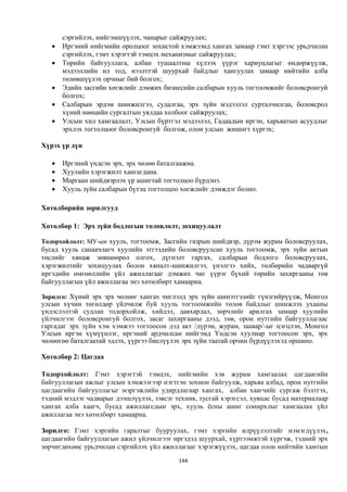 сэргийлэх, нийгэмшүүлэх, чанарыг сайжруулах;
      Иргэний нийгмийн оролцоог зохистой хэмжээнд хангах замаар гэмт хэргээс урьдчилан
       сэргийлэх, гэмт хэрэгтэй тэмцэх механизмыг сайжруулах;
      Төрийн байгууллага, албан тушаалтны хүлээх үүрэг хариуцлагыг өндөржүүлж,
       мэдээллийн ил тод, нээлттэй шуурхай байдлыг хангуулах замаар нийтийн алба
       төлөвшүүлэх орчныг бий болгох;
      Эдийн засгийн хөгжлийг дэмжих бизнесийн салбарын хууль тогтоомжийг боловсронгуй
       болгох;
      Салбарын эрдэм шинжилгээ, судалгаа, эрх зүйн мэдээлэл сурталчилгаа, боловсрол
       хүний нөөцийн сургалтын уялдаа холбоог сайжруулах;
      Улсын хил хамгаалалт, Улсын бүртгэл мэдээлэл, Гадаадын иргэн, харьяатын асуудлыг
       эрхлэх тогтолцоог боловсронгуй болгож, олон улсын жишигт хүргэх;

Хүрэх үр дүн

      Иргэний үндсэн эрх, эрх чөлөө баталгаажна.
      Хуулийн хэрэгжилт хангагдана.
      Маргаан шийдвэрлэх үр ашигтай тогтолцоо бүрдэнэ.
      Хууль зүйн салбарын бүтэц тогтолцоо хөгжлийг дэмждэг болно.

Хөтөлбөрийн зорилгууд

Хөтөлбөр 1: Эрх зүйн бодлогын төлөвлөлт, зохицуулалт

Тодорхойлолт: МУ-ын хууль, тогтоомж, Засгийн газрын шийдвэр, дүрэм журам боловсруулах,
бусад хууль санаачлагч хуулийн этгээдийн боловсруулсан хууль тогтоомж, эрх зүйн актын
төслийг хянаж зөвшөөрөл олгох, дүгнэлт гаргах, салбарын бодлого боловсруулах,
хэрэгжилтийг зохицуулах болон хяналт-шинжилгээ, үнэлгээ хийх, төлбөрийн чадваргүй
иргэдийн өмгөөллийн үйл ажиллагааг дэмжих чиг үүрэг бүхий төрийн захиргааны төв
байгууллагын үйл ажиллагаа энэ хөтөлбөрт хамаарна.

Зорилго: Хүний эрх эрх чөлөөг хангах чиглэлд эрх зүйн шинэтгэлийг гүнзгийрүүлж, Монгол
улсын хүчин төгөлдөр үйлчилж буй хууль тогтоомжийн төлөв байдлыг шинжлэх ухааны
үндэслэлтэй судлан тодорхойлж, хийдэл, давхардал, зөрчлийг арилгах замаар хуулийн
үйлчилгээг боловсронгуй болгох, засаг захиргааны дээд, төв, орон нутгийн байгууллагаас
гаргадаг эрх зүйн хэм хэмжээ тогтоосон дэд акт /дүрэм, журам, заавар/-ыг цэгцлэн, Монгол
Улсын иргэн хүмүүнлэг, иргэний ардчилсан нийгэмд Үндсэн хуулиар тогтоосон эрх, эрх
чөлөөгөө баталгаатай эдлэх, үүргээ биелүүлэх эрх зүйн таатай орчин бүрдүүлэхэд оршино.

Хөтөлбөр 2: Цагдаа

Тодорхойлолт: Гэмт хэрэгтэй тэмцэх, нийгмийн хэв журам хамгаалах цагдаагийн
байгууллагын ажлыг улсын хэмжээгээр нэгтгэн зохион байгуулж, харьяа албад, орон нутгийн
цагдаагийн байгууллагыг мэргэжлийн удирдлагаар хангах, албан хаагчийг сургаж бэлтгэх,
тэдний мэдлэг чадварыг дээшлүүлэх, зэвсэг техник, тусгай хэрэгсэл, хувцас бусад материалаар
хангах алба хаагч, бусад ажиллагсдын эрх, хууль ёсны ашиг сонирхлыг хамгаалах үйл
ажиллагаа энэ хөтөлбөрт хамаарна.

Зорилго: Гэмт хэргийн гаралтыг бууруулах, гэмт хэргийн илрүүлэлтийг нэмэгдүүлэх,
цагдаагийн байгууллагын ажил үйлчилгээг иргэдэд шуурхай, хүртээмжтэй хүргэж, тэдний эрх
зөрчигдөхөөс урьдчилан сэргийлэх үйл ажиллагааг хэрэгжүүлэх, цагдаа олон нийтийн хамтын
                                           144
 