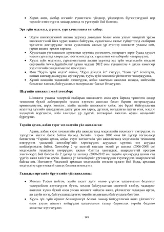    Хорих анги, салбар нэгжийг түшиглэсэн үйлдвэр, үйлдвэрлэх бүтээгдэхүүний нэр
       төрлийг нэмэгдүүлэх замаар дотоод эх үүсвэрийг бий болгоно.

Эрх зүйн мэдээлэл, сургалт, сурталчилгааны хөтөлбөр:

      Эрдэм шинжилгээний ажлын хүрээнд дотоодын болон олон улсын чанартай эрдэм
       шинжилгээний бага хурал зохион байгуулж, судалгааны ажлыг гүйцэтгэхэд салбарын
       эрдэмтэн докторуудыг татан судалгааны ажлын үр дүнгээр шинжлэх ухааны ном,
       гарын авлага эрхлэн гаргана.
      Хуульчдын үргэлжилсэн сургалтын хүрээнд өмгөөлөгч, нотариатч зэрэг бусад хуульч
       нарын сургалтад хамрагдах тоог нэмэгдүүлж, сургалтын хөтөлбөрийг чанаржуулна.
      Хууль зүйн мэдээлэл, сурталчилгааны ажлын хүрээнд эрх зүйн мэдээллийн нэгдсэн
       системийн /www.legalinfo.mn/ хүчин чадлыг 2012 оны түвшингээс 4 дахин нэмснээр
       хэрэглэгчийн хандалтын тоо нэмэгдэнэ.
      Мөн "Хууль зүйн мэдээ" сонин, "Хуул дээдлэх ёс" сэтгүүл, "Есөн туг" телестуди,
       номын сангаар дамжуулан өргөжүүлж, хууль зүйн зөвлөгөө үйлчилгээг чанаржуулна.
      Хүний нөөцийн чадавхийг дээшлүүлж, албан хаагчдын ажиллах нөхцөл, нийгмийн
       баталгааг хангаж, байгууллагын материаллаг баазыг бэхжүүлнэ.

Шүүхийн шинжилгээний хөтөлбөр:
      Шинжлэх ухааны тодорхой салбарын шинжилгээ онол арга барилд түшиглэн өндөр
технологи бүхий лабораторийн техник хэрэгсэл ашиглан бодит баримт материалуудад
криминалистик, шүүх эмнэлэг, эдийн засгийн шинжилгээ хийж, эрх бүхий байгууллагын
асуултад хуулийн шаардлагын дагуу үнэн зөв хариу, дүгнэлт, магадлагаа гарган өгөх, мэдлэг
чадвартай мэргэшсэн, алба хаагчдыг үр дүнтэй, тогтвортой ажиллах орчин нөхцөлийг
бүрдүүлнэ.

Төрийн архив, албан хэрэг хөтлөлтийн үйл ажиллагаа:
       Архив, албан хэрэг хөтлөлтийн үйл ажиллагаанд мэдээллийн технологи нэвтрүүлэх нь
тэргүүлэх чиглэл болж байгаа бөгөөд Засгийн газрын 2006 оны 64 дүгээр тогтоолоор
батлагдсан “Төрийн архив, албан хэрэг хөтлөлтийн үйл ажиллагаанд мэдээллийн технологи
нэвтрүүлэх үндэсний хөтөлбөр”-ийг хэрэгжүүлэх асуудлын хүрээнд энэ асуудал
шийдвэрлэгдэж байна. Хөтөлбөр 2 үе шаттай явагдаж эхний үе шатанд /2006-2008 он/
мэдээллийн технологи нэвтрүүлэх ажлын бэлтгэл хангагдаж, шаардлагатай програм
хангамжууд бий болсон ба 2 дугаар үе шатанд /2008-2012 он/ төрийн архивуудад цахим сан
үүсгэх ажил хийгдэж ирсэн. Цаашид уг хөтөлбөрийг үргэлжлүүлэн хэрэгжүүлэх шаардлагатай
байгаа юм. Ингэснээр Үндэсний архивын мэдээллийн нэгдсэн сүлжээ бий болж, архивын
мэдээллээр хүртээмжтэй хангах боломж нэмэгдэнэ.

Гадаадын иргэдийн бүртгэлийн үйл ажиллагаа:

      Монгол Улсын нийгэм, эдийн засагт эерэг нөлөө үзүүлэх цагаачлалын бодлогыг
       тодорхойлон хэрэгжүүлэх бүтэц, зохион байлуулалтын оновчтой хэлбэр, чадварлаг
       ажиллах хүчин бүхий олон улсын жишигт нийцсэн ажил, үйлчилгээг гадаадын иргэн,
       аж ахуйн нэгж, байгууллагад хүргэх төрийн захиргааны байгууллага болгоно.
      Хууль эрх зүйн орчинг боловсронгуй болгох замаар байгууллагын ажил үйлчилгээг
       олон улсын жишигт нийцүүлэн цагаачлалын талаар баримтлах төрийн бодлого
       хяналтыг хэрэгжүүлнэ.

                                          149
 