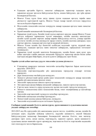    Гадаадын иргэдийн бүртгэл, хяналтыг сайжруулах зорилгоор гадаадын иргэн,
       харьяатын асуудал эрхэлсэн байгууллагын бүтэц, зохион байгуулалт, эрх зүйн орчинг
       боловсронгуй болгоно.
      Монгол Улсад хууль ёсны дагуу оршин суугаа гадаадын иргэдэд төрийн ажил
       үйлчилгээг хүртээмжтэй хүргэх, Монгол Улсын талаар таатай сэтгэгдэл төрүүлэхэд
       чигэлсэн бодлого баримтлана.
      Мэдээллийн технолгийн ололтыг нэвтрүүлэх замаар гадаадын иргэдэд тавих хяналтыг
       сайжруулна.
      Хүний нөөцийн менежментийг боловсронгуй болгоно.
      Харьяатын тухай хууль, Хилийн тухай хуульд өөрчлөлт оруулах замаар Монгол Улсын
       иргэдэд хоёрдмол харьяалалыг хүлээн зөвшөөрөх, хилийн шалганд ажиллагсдыг
       хилийн тухай хуулийг өөрчлөх замаар өөрийн байгууллагад нэгтгэх, улмаар цэргийн
       дэглэмээс энгийн дэглэмд шилжүүлэн зардал хэмнэх, хилийн шалганы давхардал, хүнд
       суртлыг арилгах, гадаадын иргэдэд түргэн шуурхай үйлчилнэ.
      Монгол Улсын хилийн бүх боомттой холбогдон мэдээлийг түргэн, шуурхай авах,
       дамжуулах, гадаадын иргэдэд тавих хяналтыг сайжруулах, хариуцлагын тогтолцоог
       төлөвшүүлнэ.
      Харьяатын тухай хуулийг шинэчлэн боловсруулах, хилийн боомт, орон нутаг дахь
       албан хаагчдын хэвийн ажиллах нөхцөлийг бүрдүүлэх зорилгоор ажлын болон албан
       хаагчдын амьдрах байр барих, нэгдсэн сүлжээг сайжруулах зэрэг болно.

Төрийн тусгай албан хаагчдад үзүүлэх эмнэлгийн тусламж үйлчилгээ:

      Стандартын шаардлага хангасан эмнэлгийн цогцолбор барилгыг барьж ашиглалтанд
       оруулана. /2010-2013/
      Эмнэлгийн мэргэжилтнүүдийн үйл ажиллагааны төрлүүдээр стандарт тогтоож
       мөрдүүлнэ.
      Дүрс оношлогооны төв байгуулж хөгжүүлнэ.
      Эмчилгээ үйлчилгээний орчин үеийн шинэ технологийг нэвтрүүлэх замаар эмнэлгийн
       өөрийн үйл ажиллагааны орлогыг нэмнэ.
      Эмнэлгийг зориулалтын тавилга хэрэгслээр хангана.
      Эмч ажилчдын ажлын байрны нөхцөлийг сайжруулах, тавилга хэрэгслээр хангана.
      Сэргээн засах эмчилгээ, нуруу нугасны мэс заслын чиглэлийг тэргүүлэн хөгжүүлнэ.
      Эмчилгээ оношлогооны шинэ технологийн багаж, тоног төхөөрөмжөөр үе шаттайгаар
       хангана.
      Эмнэлгийн мэргэжилтнийг хөгжүүлэх хөтөлбөр хэрэгжүүлнэ.
      Нийгмийн хамгааллын хөтөлбөр хэрэгжүүлнэ.
      Эмчилгээний хоолны сувилал байгуулах, хөгжүүлнэ.
      Эмнэлгийн мэдээллийн нэгдсэн тогтолцоог бүрдүүлнэ.
Салбарын хүний нөөцийг бэлтгэх давтан сургах, эрдэм шинжилгээ судалгааны ажлын
уялдааг сайжруулах хөтөлбөр:
2013-2015 онд Их сургуулийн үйл ажиллагааны үндсэн чиглэл, тухайлбал, цагдаа, хилийн ба
дотоодын цэрэг, шүүхийн шийдвэр гүйцэтгэл, шүүхийн шинжилгээ, онцгой байдлын
байгууллагуудын захиалгаар бакалаврын боловсролтой ажилтан бэлтгэх, мөн магистр,
докторын зэрэг олгох, анхан шатны, мэргэшүүлэх, зорилтот сургалт, эрдэм шинжилгээ-
судалгааны ажлын өнөөгийн хүрээг өргөжүүлж, мэргэжилтэн бэлтгэх мэргэжлийн индексийн
тоог нэмэгдүүлэх чиглэл баримтална.
                                          150
 